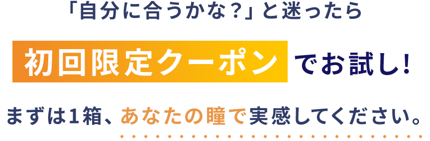 「自分に合うかな？」と迷ったら初回限定クーポンでお試し!まずは1箱、あなたの瞳で実感してください。